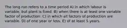 The long run refers to a time period A) in which labour is variable, but plant is fixed. B) when there is at least one variable factor of production. C) in which all factors of production are variable. D) of one year or less. E) of at least 5 years.