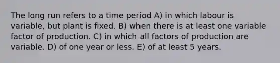 The long run refers to a time period A) in which labour is variable, but plant is fixed. B) when there is at least one variable factor of production. C) in which all factors of production are variable. D) of one year or less. E) of at least 5 years.