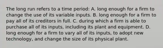 The long run refers to a time period: A. long enough for a firm to change the use of its variable inputs. B. long enough for a firm to pay all of its creditors in full. C. during which a firm is able to purchase all of its inputs, including its plant and equipment. D. long enough for a firm to vary all of its inputs, to adopt new technology, and change the size of its physical plant.