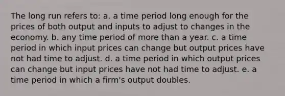 The long run refers to: a. a time period long enough for the prices of both output and inputs to adjust to changes in the economy. b. any time period of more than a year. c. a time period in which input prices can change but output prices have not had time to adjust. d. a time period in which output prices can change but input prices have not had time to adjust. e. a time period in which a firm's output doubles.