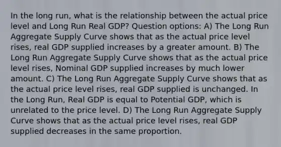 In the long run, what is the relationship between the actual price level and Long Run Real GDP? Question options: A) The Long Run Aggregate Supply Curve shows that as the actual price level rises, real GDP supplied increases by a greater amount. B) The Long Run Aggregate Supply Curve shows that as the actual price level rises, Nominal GDP supplied increases by much lower amount. C) The Long Run Aggregate Supply Curve shows that as the actual price level rises, real GDP supplied is unchanged. In the Long Run, Real GDP is equal to Potential GDP, which is unrelated to the price level. D) The Long Run Aggregate Supply Curve shows that as the actual price level rises, real GDP supplied decreases in the same proportion.