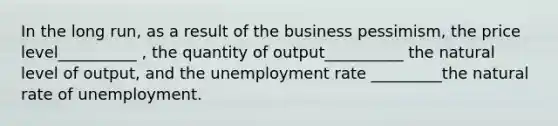 In the long run, as a result of the business pessimism, the price level__________ , the quantity of output__________ the natural level of output, and the unemployment rate _________the natural rate of unemployment.