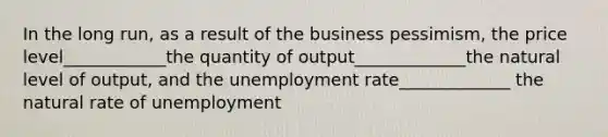 In the long run, as a result of the business pessimism, the price level____________the quantity of output_____________the natural level of output, and the unemployment rate_____________ the natural rate of unemployment