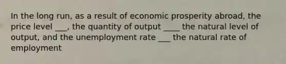 In the long run, as a result of economic prosperity abroad, the price level ___, the quantity of output ____ the natural level of output, and the unemployment rate ___ the natural rate of employment