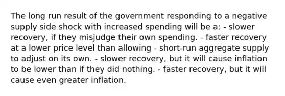 The long run result of the government responding to a negative supply side shock with increased spending will be a: - slower recovery, if they misjudge their own spending. - faster recovery at a lower price level than allowing - short-run aggregate supply to adjust on its own. - slower recovery, but it will cause inflation to be lower than if they did nothing. - faster recovery, but it will cause even greater inflation.