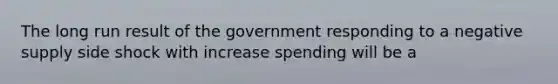 The long run result of the government responding to a negative supply side shock with increase spending will be a