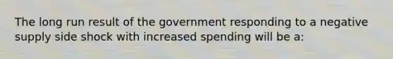 The long run result of the government responding to a negative supply side shock with increased spending will be a: