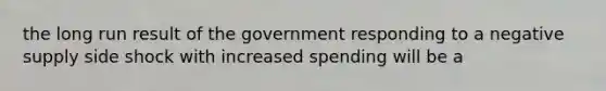 the long run result of the government responding to a negative supply side shock with increased spending will be a