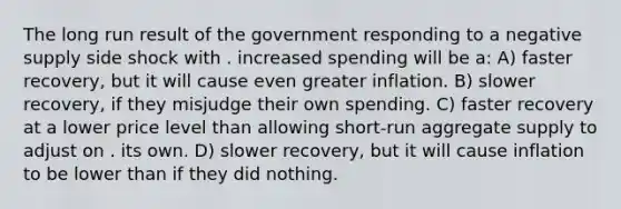 The long run result of the government responding to a negative supply side shock with . increased spending will be a: A) faster recovery, but it will cause even greater inflation. B) slower recovery, if they misjudge their own spending. C) faster recovery at a lower price level than allowing short-run aggregate supply to adjust on . its own. D) slower recovery, but it will cause inflation to be lower than if they did nothing.