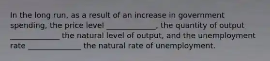 In the long run, as a result of an increase in government spending, the price level _____________, the quantity of output _____________ the natural level of output, and the unemployment rate ______________ the natural rate of unemployment.