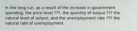 In the long run, as a result of the increase in government spending, the price level ???, the quantity of output ??? the natural level of output, and the unemployment rate ??? the natural rate of unemployment.