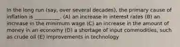 In the long run (say, over several decades), the primary cause of inflation is __________. (A) an increase in interest rates (B) an increase in the minimum wage (C) an increase in the amount of money in an economy (D) a shortage of input commodities, such as crude oil (E) improvements in technology