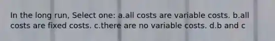 In the long run, Select one: a.all costs are variable costs. b.all costs are fixed costs. c.there are no variable costs. d.b and c