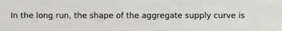 In the long run, the shape of the aggregate supply curve is