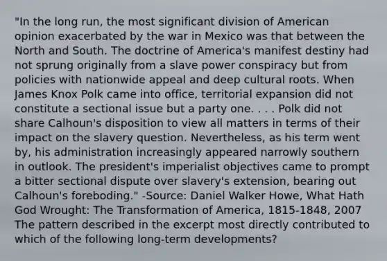 "In the long run, the most significant division of American opinion exacerbated by the war in Mexico was that between the <a href='https://www.questionai.com/knowledge/kAdz8zgqJl-north-and-south' class='anchor-knowledge'>north and south</a>. The doctrine of America's manifest destiny had not sprung originally from a slave power conspiracy but from policies with nationwide appeal and deep cultural roots. When James Knox Polk came into office, territorial expansion did not constitute a sectional issue but a party one. . . . Polk did not share Calhoun's disposition to view all matters in terms of their impact on the slavery question. Nevertheless, as his term went by, his administration increasingly appeared narrowly southern in outlook. The president's imperialist objectives came to prompt a bitter sectional dispute over slavery's extension, bearing out Calhoun's foreboding." -Source: Daniel Walker Howe, What Hath God Wrought: The Transformation of America, 1815-1848, 2007 The pattern described in the excerpt most directly contributed to which of the following long-term developments?