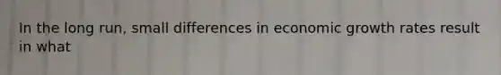 In the long run, small differences in economic growth rates result in what