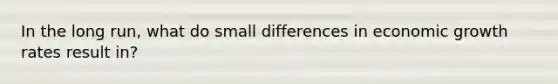 In the long run, what do small differences in economic growth rates result in?