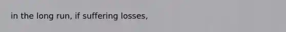 in the long run, if suffering losses,