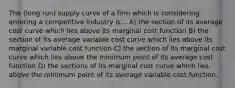 The (long run) supply curve of a firm which is considering entering a competitive industry is... A) the section of its average cost curve which lies above its marginal cost function B) the section of its average variable cost curve which lies above its marginal variable cost function C) the section of its marginal cost curve which lies above the minimum point of its average cost function D) the sections of its marginal cost curve which lies above the minimum point of its average variable cost function.