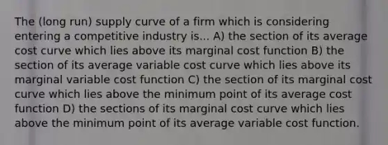 The (long run) supply curve of a firm which is considering entering a competitive industry is... A) the section of its average cost curve which lies above its marginal cost function B) the section of its average variable cost curve which lies above its marginal variable cost function C) the section of its marginal cost curve which lies above the minimum point of its average cost function D) the sections of its marginal cost curve which lies above the minimum point of its average variable cost function.