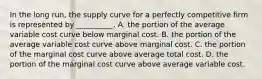 In the long​ run, the supply curve for a perfectly competitive firm is represented by​ __________. A. the portion of the average variable cost curve below marginal cost. B. the portion of the average variable cost curve above marginal cost. C. the portion of the marginal cost curve above average total cost. D. the portion of the marginal cost curve above average variable cost.