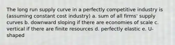 The long run supply curve in a perfectly competitive industry is (assuming constant cost industry) a. sum of all firms' supply curves b. downward sloping if there are economies of scale c. vertical if there are finite resources d. perfectly elastic e. U-shaped