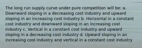 The long run supply curve under pure competition will be: a. Downward sloping in a decreasing cost industry and upward sloping in an increasing cost industry b. Horizontal in a constant cost industry and downward sloping in an increasing cost industry c. Vertical in a constant cost industry and upward sloping in a decreasing cost industry d. Upward sloping in an increasing cost industry and vertical in a constant cost industry