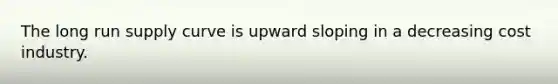 The long run supply curve is upward sloping in a decreasing cost industry.