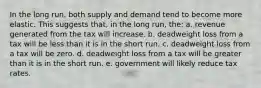 In the long run, both supply and demand tend to become more elastic. This suggests that, in the long run, the: a. revenue generated from the tax will increase. b. deadweight loss from a tax will be less than it is in the short run. c. deadweight loss from a tax will be zero. d. deadweight loss from a tax will be greater than it is in the short run. e. government will likely reduce tax rates.