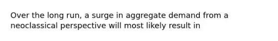 Over the long run, a surge in aggregate demand from a neoclassical perspective will most likely result in
