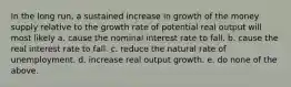 In the long run, a sustained increase in growth of the money supply relative to the growth rate of potential real output will most likely a. cause the nominal interest rate to fall. b. cause the real interest rate to fall. c. reduce the natural rate of unemployment. d. increase real output growth. e. do none of the above.