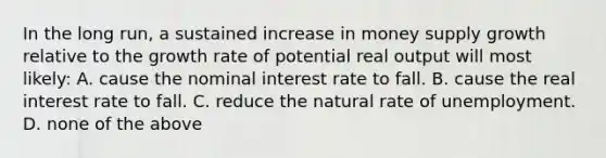 In the long run, a sustained increase in money supply growth relative to the growth rate of potential real output will most likely: A. cause the nominal interest rate to fall. B. cause the real interest rate to fall. C. reduce the natural rate of unemployment. D. none of the above