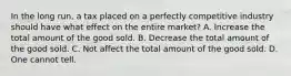 In the long run, a tax placed on a perfectly competitive industry should have what effect on the entire market? A. Increase the total amount of the good sold. B. Decrease the total amount of the good sold. C. Not affect the total amount of the good sold. D. One cannot tell.