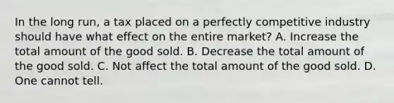 In the long run, a tax placed on a perfectly competitive industry should have what effect on the entire market? A. Increase the total amount of the good sold. B. Decrease the total amount of the good sold. C. Not affect the total amount of the good sold. D. One cannot tell.