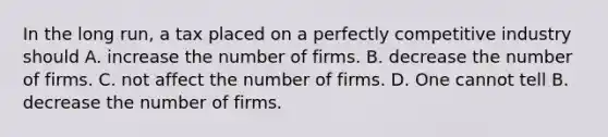 In the long run, a tax placed on a perfectly competitive industry should A. increase the number of firms. B. decrease the number of firms. C. not affect the number of firms. D. One cannot tell B. decrease the number of firms.