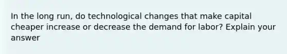 In the long run, do technological changes that make capital cheaper increase or decrease the demand for labor? Explain your answer