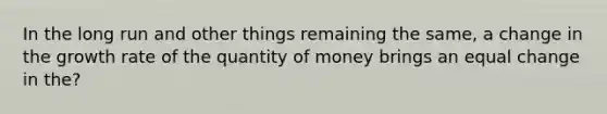 In the long run and other things remaining the same, a change in the growth rate of the quantity of money brings an equal change in the?