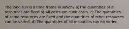 The long run is a time frame in which? a)The quantities of all resources are fixed b) All costs are sunk costs. c) The quantities of some resources are fixed and the quantities of other resources can be varied. d) The quantities of all resources can be varied.