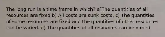 The long run is a time frame in which? a)The quantities of all resources are fixed b) All costs are sunk costs. c) The quantities of some resources are fixed and the quantities of other resources can be varied. d) The quantities of all resources can be varied.