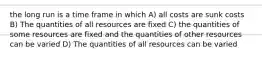 the long run is a time frame in which A) all costs are sunk costs B) The quantities of all resources are fixed C) the quantities of some resources are fixed and the quantities of other resources can be varied D) The quantities of all resources can be varied