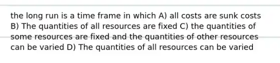 the long run is a time frame in which A) all costs are sunk costs B) The quantities of all resources are fixed C) the quantities of some resources are fixed and the quantities of other resources can be varied D) The quantities of all resources can be varied