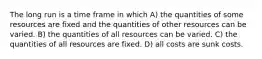 The long run is a time frame in which A) the quantities of some resources are fixed and the quantities of other resources can be varied. B) the quantities of all resources can be varied. C) the quantities of all resources are fixed. D) all costs are sunk costs.