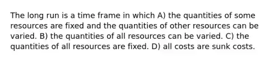 The long run is a time frame in which A) the quantities of some resources are fixed and the quantities of other resources can be varied. B) the quantities of all resources can be varied. C) the quantities of all resources are fixed. D) all costs are sunk costs.