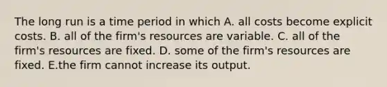 The long run is a time period in which A. all costs become explicit costs. B. all of the​ firm's resources are variable. C. all of the​ firm's resources are fixed. D. some of the​ firm's resources are fixed. E.the firm cannot increase its output.