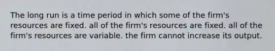 The long run is a time period in which some of the firm's resources are fixed. all of the firm's resources are fixed. all of the firm's resources are variable. the firm cannot increase its output.