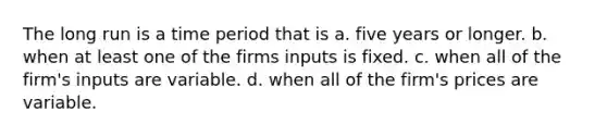 The long run is a time period that is a. five years or longer. b. when at least one of the firms inputs is fixed. c. when all of the firm's inputs are variable. d. when all of the firm's prices are variable.