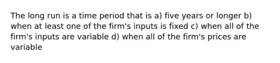 The long run is a time period that is a) five years or longer b) when at least one of the firm's inputs is fixed c) when all of the firm's inputs are variable d) when all of the firm's prices are variable