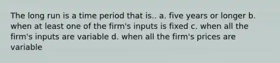 The long run is a time period that is.. a. five years or longer b. when at least one of the firm's inputs is fixed c. when all the firm's inputs are variable d. when all the firm's prices are variable