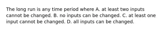 The long run is any time period where A. at least two inputs cannot be changed. B. no inputs can be changed. C. at least one input cannot be changed. D. all inputs can be changed.