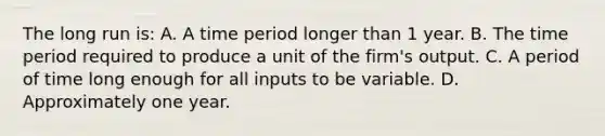 The long run is: A. A time period longer than 1 year. B. The time period required to produce a unit of the firm's output. C. A period of time long enough for all inputs to be variable. D. Approximately one year.